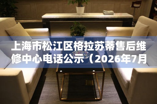 上海市松江区格拉苏蒂售后维修中心电话公示（2026年7月最新）