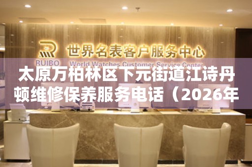太原万柏林区下元街道江诗丹顿维修保养服务电话（2026年7月最新）