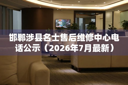 邯郸涉县名士售后维修中心电话公示（2026年7月最新）