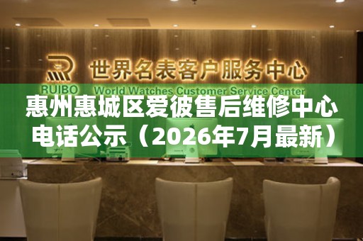 惠州惠城区爱彼售后维修中心电话公示（2026年7月最新）