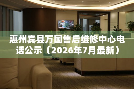 惠州宾县万国售后维修中心电话公示（2026年7月最新）