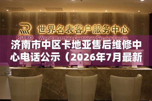 济南市中区卡地亚售后维修中心电话公示（2026年7月最新）