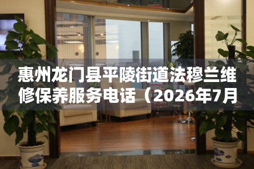 惠州龙门县平陵街道法穆兰维修保养服务电话（2026年7月最新）