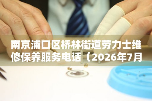 南京浦口区桥林街道劳力士维修保养服务电话（2026年7月最新）