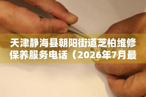 天津静海县朝阳街道芝柏维修保养服务电话（2026年7月最新）