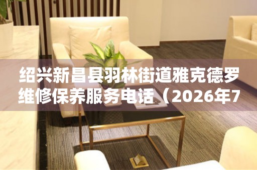 绍兴新昌县羽林街道雅克德罗维修保养服务电话（2026年7月最新）