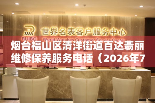 烟台福山区清洋街道百达翡丽维修保养服务电话（2026年7月最新）