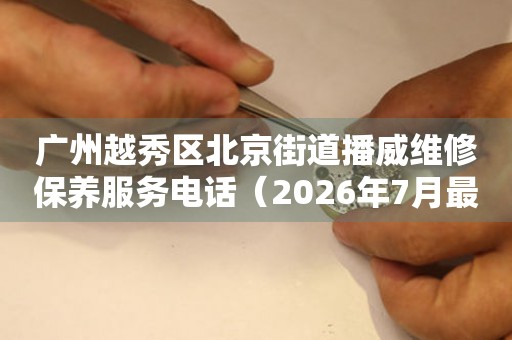 广州越秀区北京街道播威维修保养服务电话（2026年7月最新）