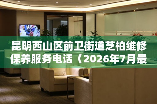 昆明西山区前卫街道芝柏维修保养服务电话（2026年7月最新）