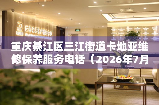 重庆綦江区三江街道卡地亚维修保养服务电话（2026年7月最新）
