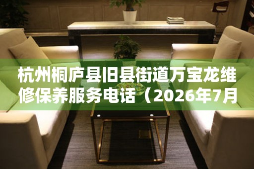 杭州桐庐县旧县街道万宝龙维修保养服务电话（2026年7月最新）