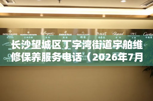 长沙望城区丁字湾街道宇舶维修保养服务电话（2026年7月最新）