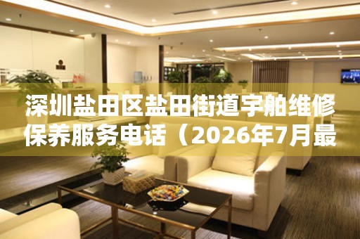 深圳盐田区盐田街道宇舶维修保养服务电话（2026年7月最新）