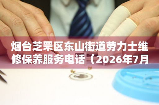 烟台芝罘区东山街道劳力士维修保养服务电话（2026年7月最新）
