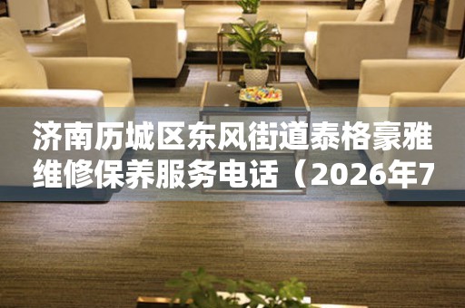 济南历城区东风街道泰格豪雅维修保养服务电话（2026年7月最新）