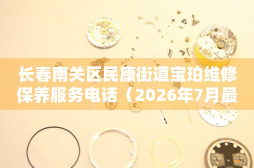 长春南关区民康街道宝珀维修保养服务电话（2026年7月最新）