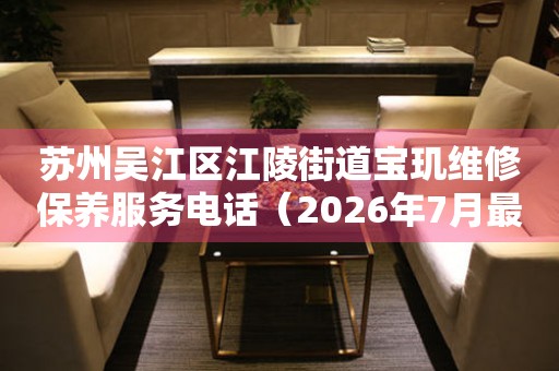 苏州吴江区江陵街道宝玑维修保养服务电话（2026年7月最新）