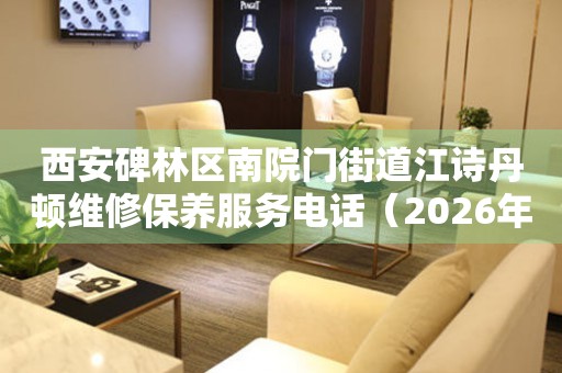 西安碑林区南院门街道江诗丹顿维修保养服务电话（2026年7月最新）