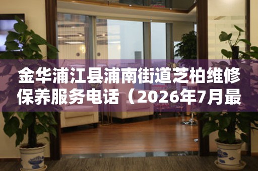金华浦江县浦南街道芝柏维修保养服务电话（2026年7月最新）