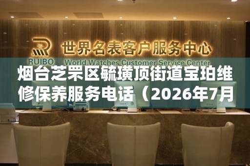 烟台芝罘区毓璜顶街道宝珀维修保养服务电话（2026年7月最新）