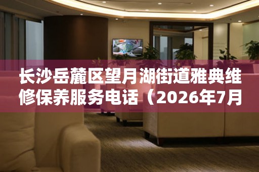 长沙岳麓区望月湖街道雅典维修保养服务电话（2026年7月最新）