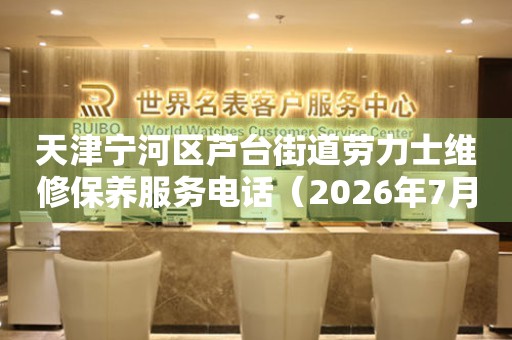 天津宁河区芦台街道劳力士维修保养服务电话（2026年7月最新）