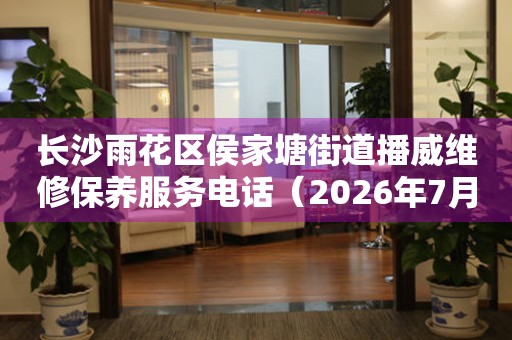 长沙雨花区侯家塘街道播威维修保养服务电话（2026年7月最新）