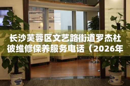长沙芙蓉区文艺路街道罗杰杜彼维修保养服务电话（2026年7月最新）