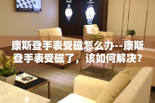  康斯登手表受磁怎么办--康斯登手表受磁了，该如何解决？ 手表维修知识库