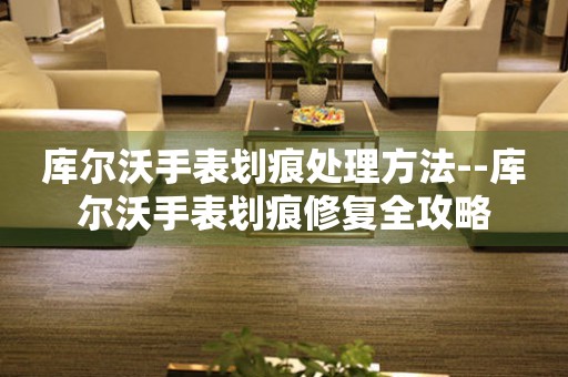  库尔沃手表划痕处理方法--库尔沃手表划痕修复全攻略 手表维修知识库