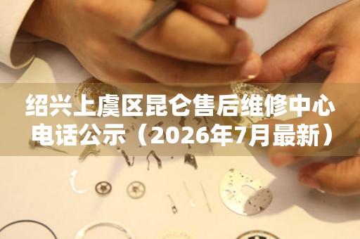 绍兴上虞区昆仑售后维修中心电话公示（2026年7月最新）