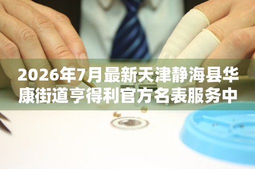 2026年7月最新天津静海县华康街道亨得利官方名表服务中心电话公示