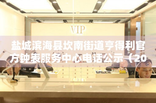 盐城滨海县坎南街道亨得利官方钟表服务中心电话公示（2026年7月最新）