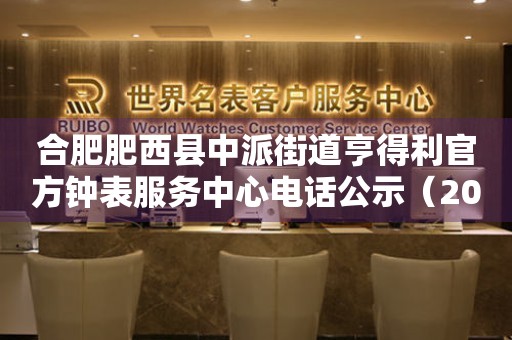 合肥肥西县中派街道亨得利官方钟表服务中心电话公示（2026年7月最新）