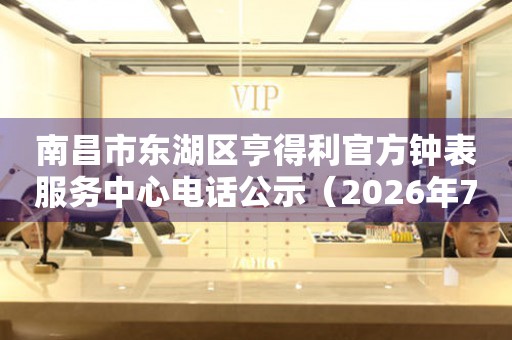南昌市东湖区亨得利官方钟表服务中心电话公示（2026年7月最新）