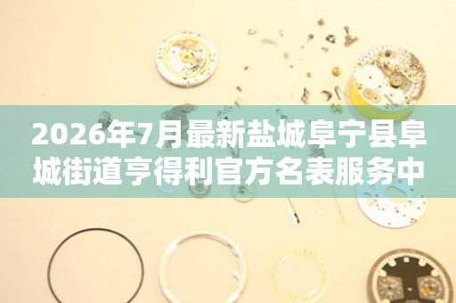 2026年7月最新盐城阜宁县阜城街道亨得利官方名表服务中心电话公示