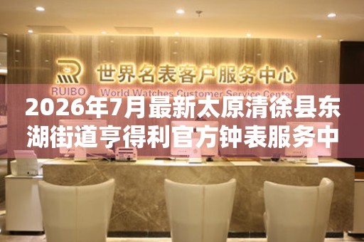 2026年7月最新太原清徐县东湖街道亨得利官方钟表服务中心电话公示