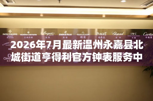 2026年7月最新温州永嘉县北城街道亨得利官方钟表服务中心电话公示