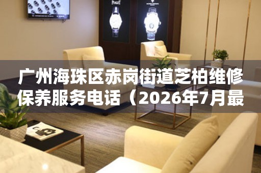广州海珠区赤岗街道芝柏维修保养服务电话（2026年7月最新）