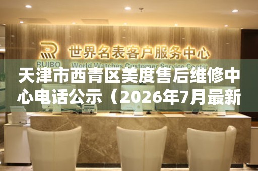 天津市西青区美度售后维修中心电话公示（2026年7月最新）