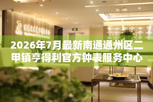 2026年7月最新南通通州区二甲镇亨得利官方钟表服务中心电话公示