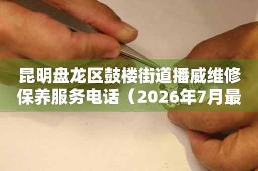 昆明盘龙区鼓楼街道播威维修保养服务电话（2026年7月最新）