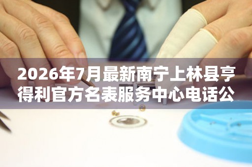 2026年7月最新南宁上林县亨得利官方名表服务中心电话公示
