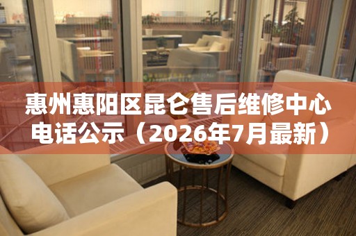 惠州惠阳区昆仑售后维修中心电话公示（2026年7月最新）