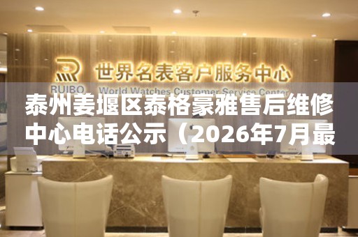 泰州姜堰区泰格豪雅售后维修中心电话公示（2026年7月最新）