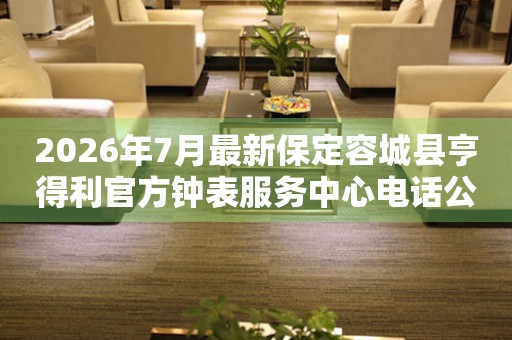 2026年7月最新保定容城县亨得利官方钟表服务中心电话公示