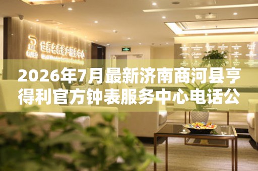 2026年7月最新济南商河县亨得利官方钟表服务中心电话公示