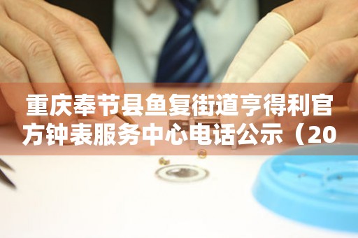 重庆奉节县鱼复街道亨得利官方钟表服务中心电话公示（2026年7月最新）