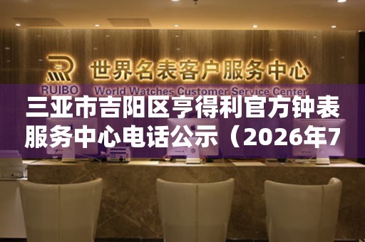 三亚市吉阳区亨得利官方钟表服务中心电话公示（2026年7月最新）