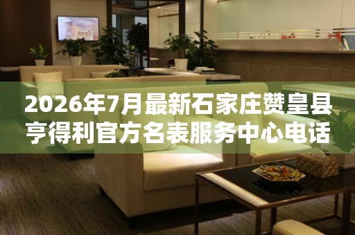 2026年7月最新石家庄赞皇县亨得利官方名表服务中心电话公示